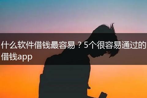 什么软件借钱最容易？5个很容易通过的借钱app