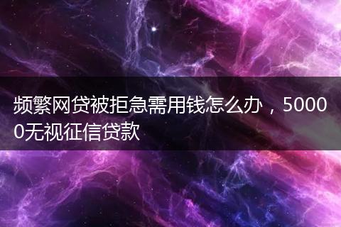 频繁网贷被拒急需用钱怎么办，50000无视征信贷款