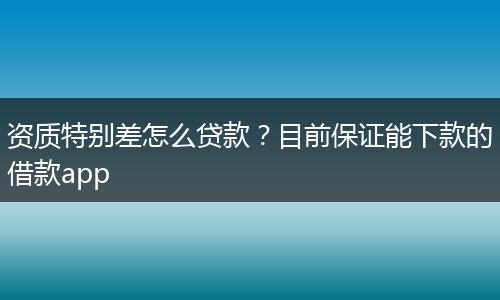 资质特别差怎么贷款？目前保证能下款的借款app