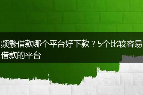 频繁借款哪个平台好下款？5个比较容易借款的平台