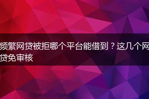 频繁网贷被拒哪个平台能借到？这几个网贷免审核