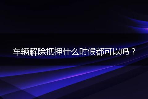 车辆解除抵押什么时候都可以吗？