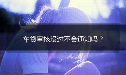 车贷审核没过不会通知吗？