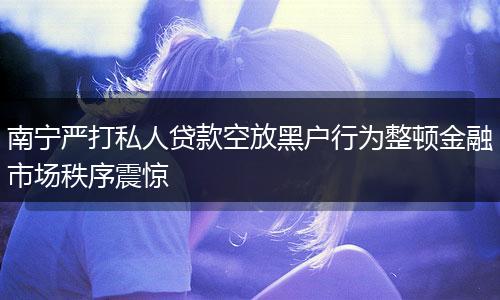 南宁严打私人贷款空放黑户行为整顿金融市场秩序震惊
