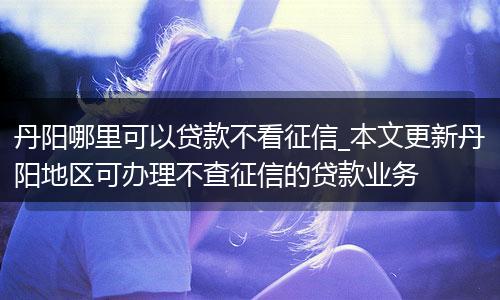 丹阳哪里可以贷款不看征信_本文更新丹阳地区可办理不查征信的贷款业务