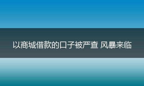 以商城借款的口子被严查 风暴来临