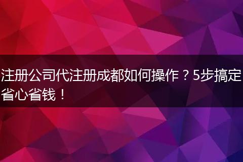 注册公司代注册成都如何操作？5步搞定省心省钱！