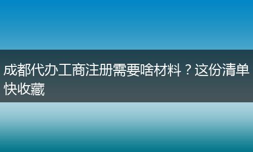 成都代办工商注册需要啥材料？这份清单快收藏