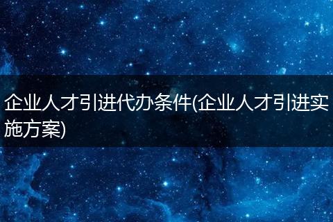 企业人才引进代办条件(企业人才引进实施方案)