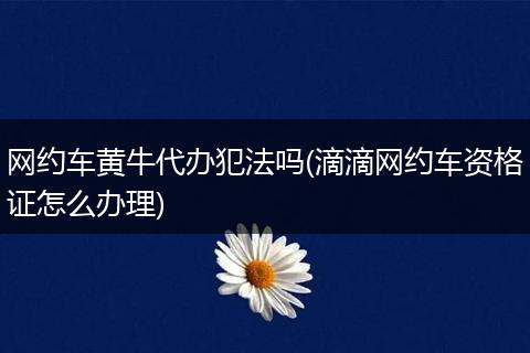 网约车黄牛代办犯法吗(滴滴网约车资格证怎么办理)
