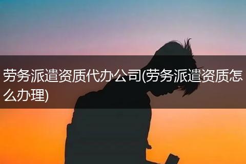 劳务派遣资质代办公司(劳务派遣资质怎么办理)