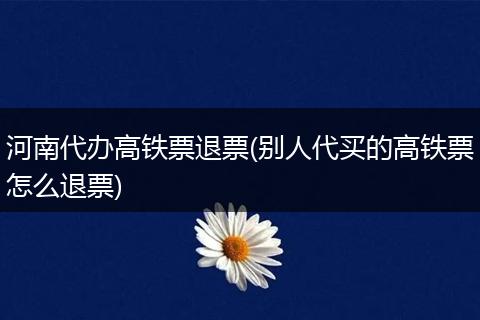 河南代办高铁票退票(别人代买的高铁票怎么退票)