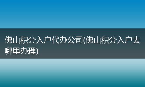 佛山积分入户代办公司(佛山积分入户去哪里办理)