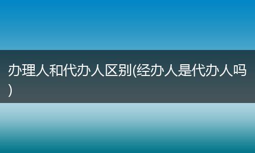 办理人和代办人区别(经办人是代办人吗)