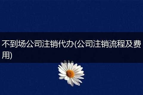 不到场公司注销代办(公司注销流程及费用)