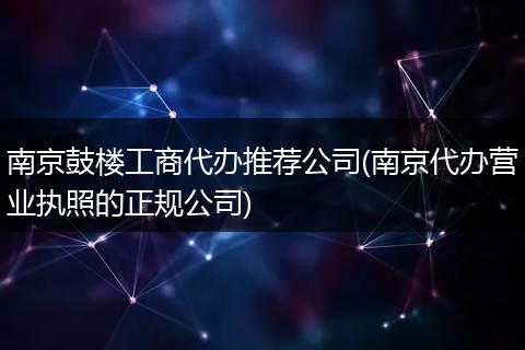 南京鼓楼工商代办推荐公司(南京代办营业执照的正规公司)