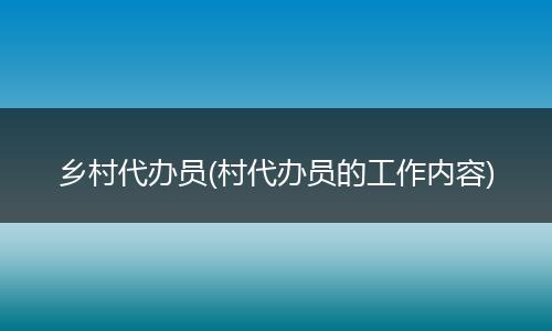 乡村代办员(村代办员的工作内容)