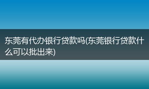东莞有代办银行贷款吗(东莞银行贷款什么可以批出来)
