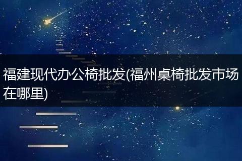 福建现代办公椅批发(福州桌椅批发市场在哪里)