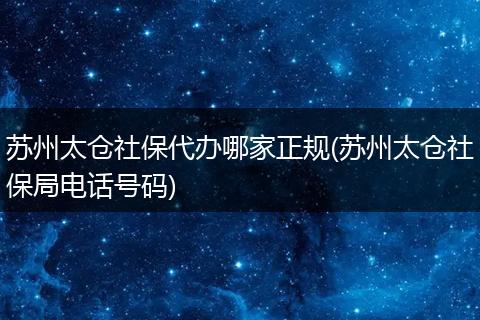 苏州太仓社保代办哪家正规(苏州太仓社保局电话号码)
