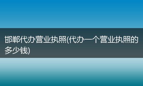 邯郸代办营业执照(代办一个营业执照的多少钱)