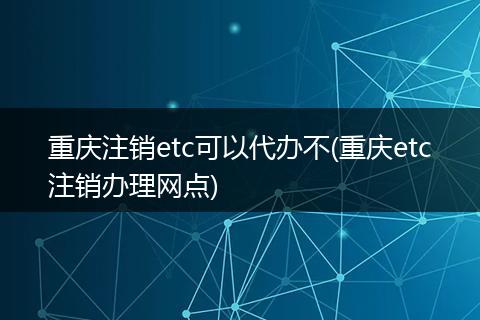 重庆注销etc可以代办不(重庆etc注销办理网点)