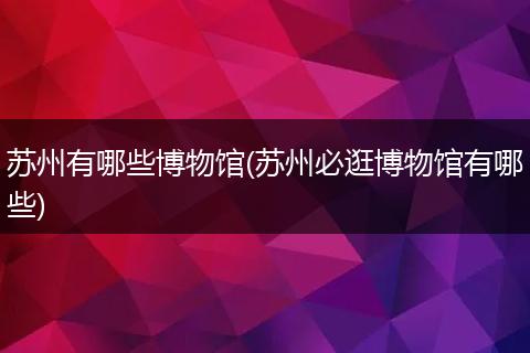 苏州有哪些博物馆(苏州必逛博物馆有哪些)