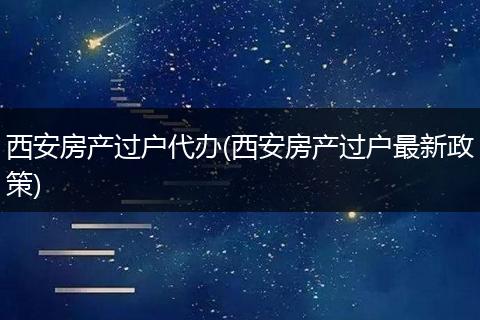 西安房产过户代办(西安房产过户最新政策)