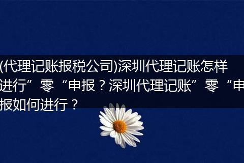 (代理记账报税公司)深圳代理记账怎样进行”零“申报?深圳代理记账”零“申报如何进行?
