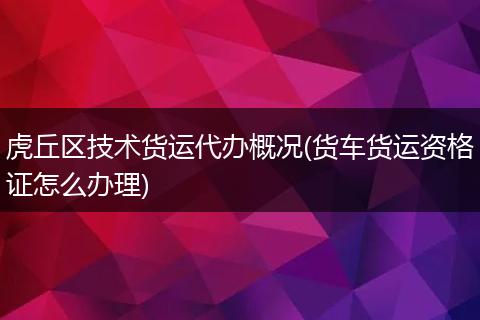 虎丘区技术货运代办概况(货车货运资格证怎么办理)