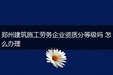 郑州建筑施工劳务企业资质分等级吗 怎么办理