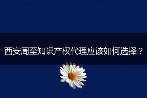 西安周至知识产权代理应该如何选择?