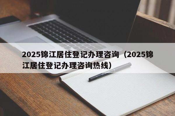 2025锦江居住登记办理咨询（2025锦江居住登记办理咨询热线）