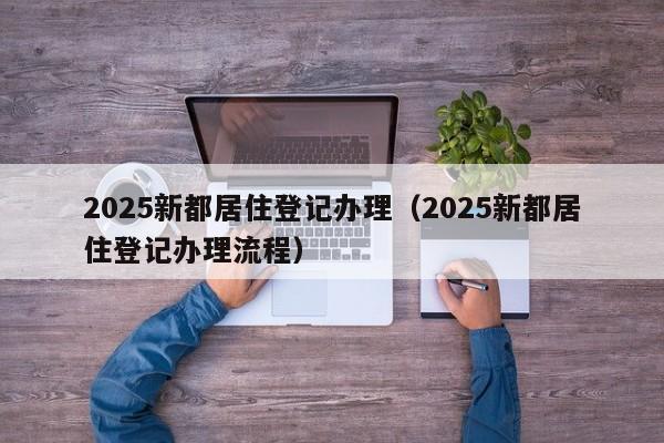 2025新都居住登记办理（2025新都居住登记办理流程）