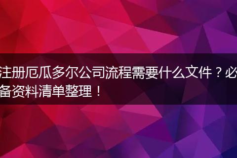 注册厄瓜多尔公司流程需要什么文件？必备资料清单整理！