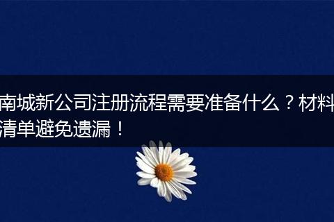 南城新公司注册流程需要准备什么？材料清单避免遗漏！