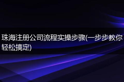 珠海注册公司流程实操步骤(一步步教你轻松搞定)