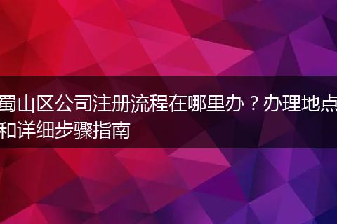 蜀山区公司注册流程在哪里办？办理地点和详细步骤指南