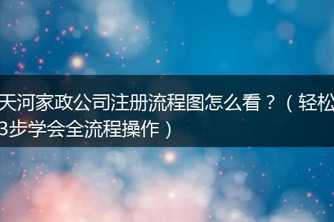 天河家政公司注册流程图怎么看？（轻松3步学会全流程操作）