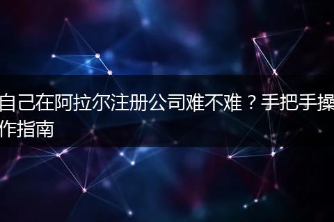 自己在阿拉尔注册公司难不难？手把手操作指南