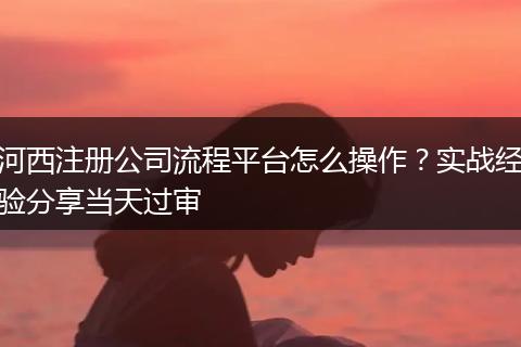 河西注册公司流程平台怎么操作？实战经验分享当天过审