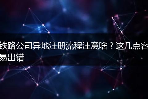 铁路公司异地注册流程注意啥？这几点容易出错