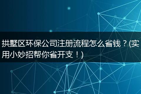 拱墅区环保公司注册流程怎么省钱？(实用小妙招帮你省开支！)