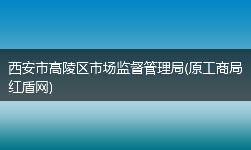 西安市高陵区市场监督管理局(原工商局红盾网)