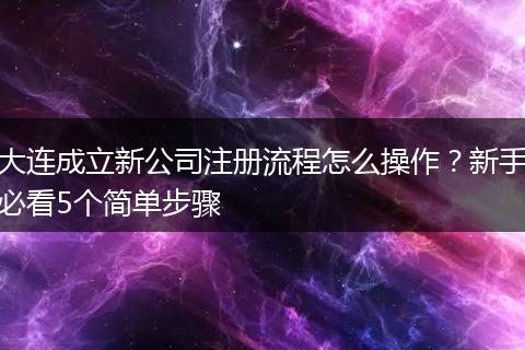 大连成立新公司注册流程怎么操作？新手必看5个简单步骤