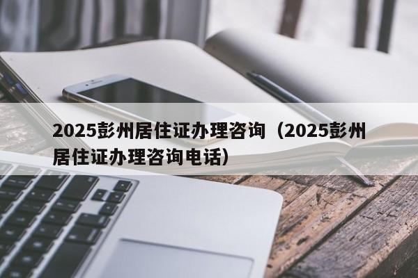 2025彭州居住证办理咨询（2025彭州居住证办理咨询电话）