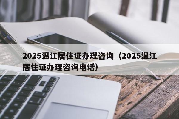 2025温江居住证办理咨询(2025温江居住证办理咨询电话)