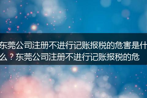 东莞公司注册不进行记账报税的危害是什么？东莞公司注册不进行记账报税的危
