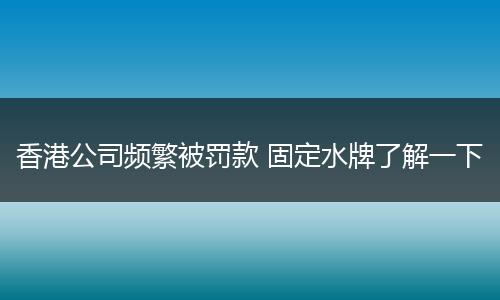 香港公司频繁被罚款 固定水牌了解一下