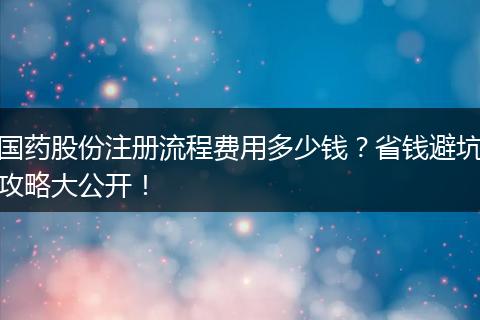 国药股份注册流程费用多少钱？省钱避坑攻略大公开！